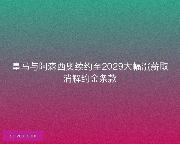 皇马与阿森西奥续约至2029大幅涨薪取消解约金条款