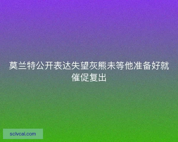 莫兰特公开表达失望灰熊未等他准备好就催促复出