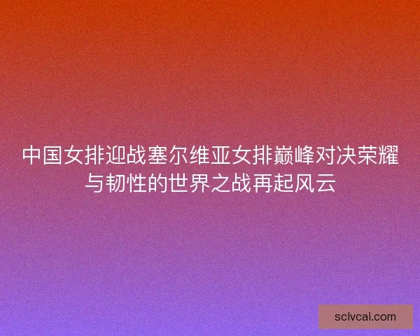 中国女排迎战塞尔维亚女排巅峰对决荣耀与韧性的世界之战再起风云