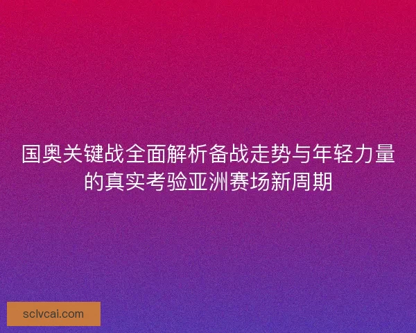 国奥关键战全面解析备战走势与年轻力量的真实考验亚洲赛场新周期