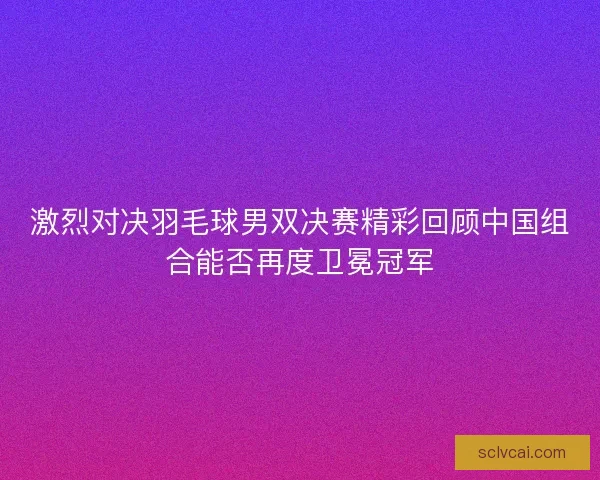 激烈对决羽毛球男双决赛精彩回顾中国组合能否再度卫冕冠军