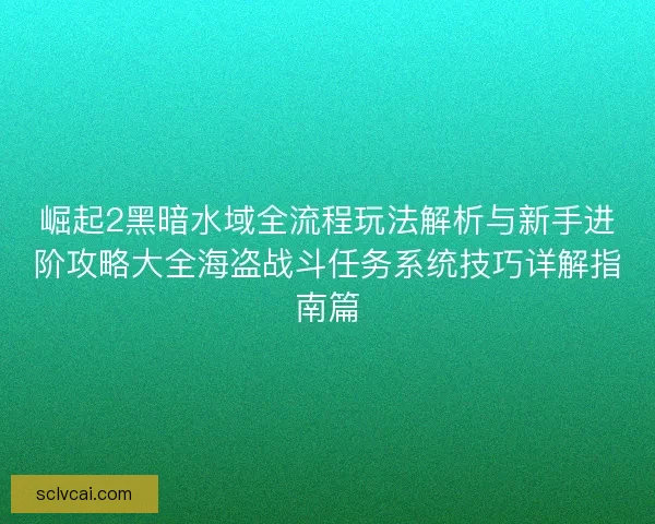崛起2黑暗水域全流程玩法解析与新手进阶攻略大全海盗战斗任务系统技巧详解指南篇