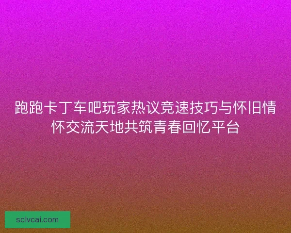 跑跑卡丁车吧玩家热议竞速技巧与怀旧情怀交流天地共筑青春回忆平台