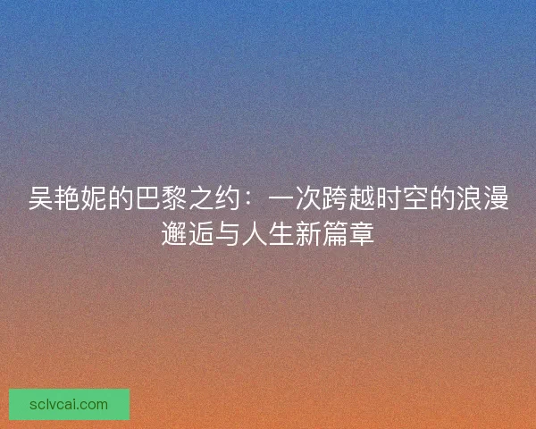 吴艳妮的巴黎之约：一次跨越时空的浪漫邂逅与人生新篇章