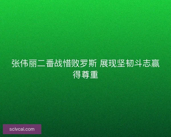 张伟丽二番战惜败罗斯 展现坚韧斗志赢得尊重