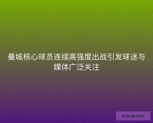 曼城核心球员连续高强度出战引发球迷与媒体广泛关注