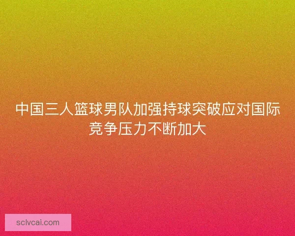 中国三人篮球男队加强持球突破应对国际竞争压力不断加大