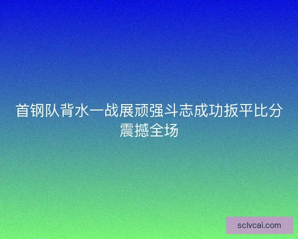 首钢队背水一战展顽强斗志成功扳平比分震撼全场