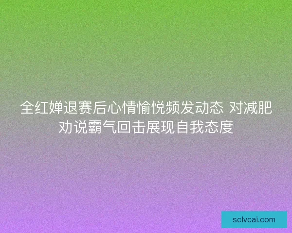 全红婵退赛后心情愉悦频发动态 对减肥劝说霸气回击展现自我态度
