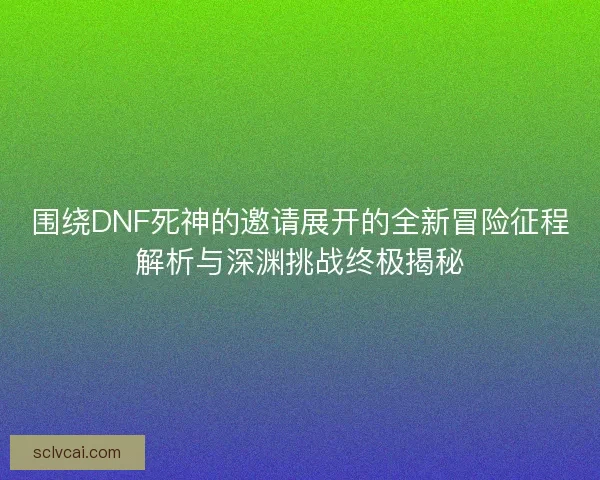 围绕DNF死神的邀请展开的全新冒险征程解析与深渊挑战终极揭秘
