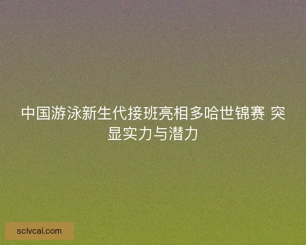 中国游泳新生代接班亮相多哈世锦赛 突显实力与潜力