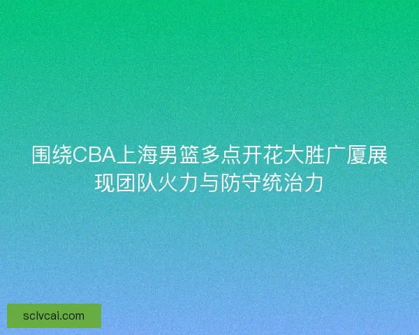 围绕CBA上海男篮多点开花大胜广厦展现团队火力与防守统治力