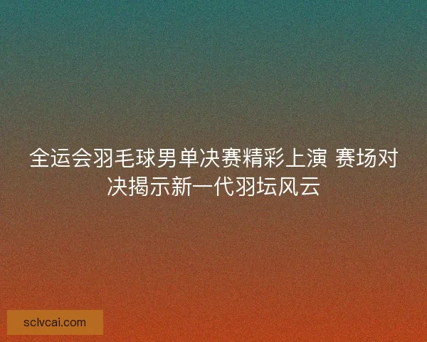 全运会羽毛球男单决赛精彩上演 赛场对决揭示新一代羽坛风云