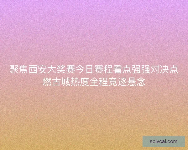 聚焦西安大奖赛今日赛程看点强强对决点燃古城热度全程竞逐悬念