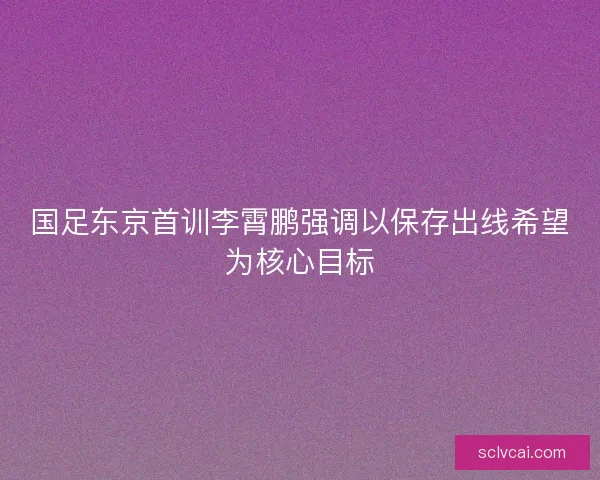 国足东京首训李霄鹏强调以保存出线希望为核心目标